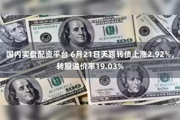 国内实盘配资平台 6月21日天路转债上涨2.92%，转股溢价率19.03%