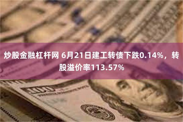 炒股金融杠杆网 6月21日建工转债下跌0.14%，转股溢价率113.57%