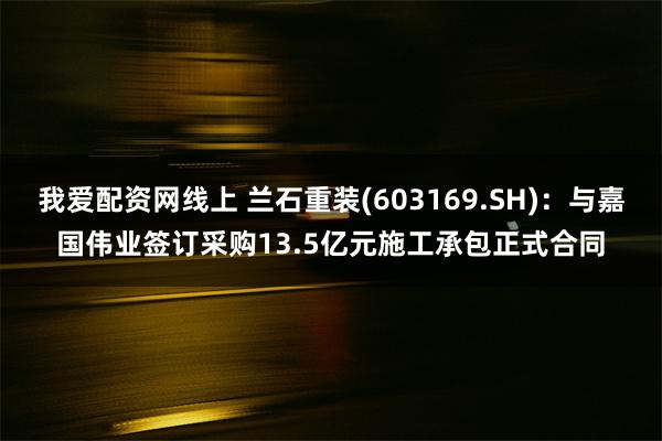 我爱配资网线上 兰石重装(603169.SH)：与嘉国伟业签订采购13.5亿元施工承包正式合同