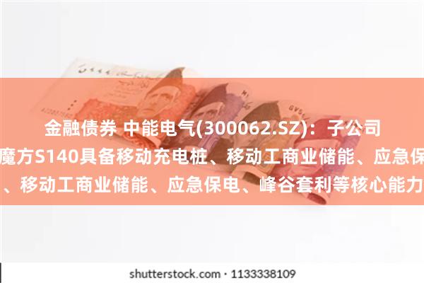 金融债券 中能电气(300062.SZ)：子公司中能聪聪研发的小聪充电魔方S140具备移动充电桩、移动工商业储能、应急保电、峰谷套利等核心能力