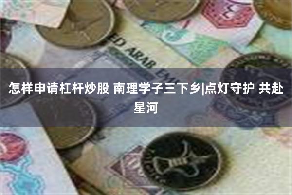 怎样申请杠杆炒股 南理学子三下乡|点灯守护 共赴星河