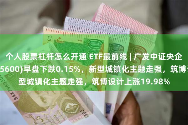 个人股票杠杆怎么开通 ETF最前线 | 广发中证央企创新驱动ETF(515600)早盘下跌0.15%，新型城镇化主题走强，筑博设计上涨19.98%