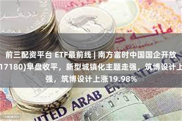 前三配资平台 ETF最前线 | 南方富时中国国企开放共赢ETF(517180)早盘收平，新型城镇化主题走强，筑博设计上涨19.98%