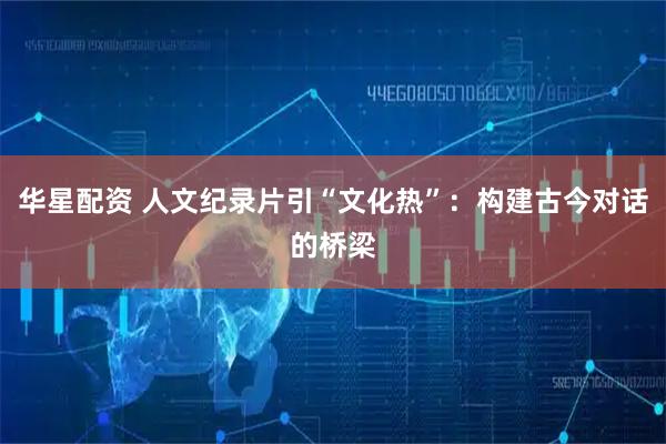 华星配资 人文纪录片引“文化热”：构建古今对话的桥梁