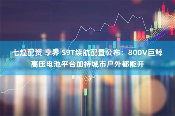七煌配资 享界 S9T续航配置公布：800V巨鲸高压电池平台加持城市户外都能开