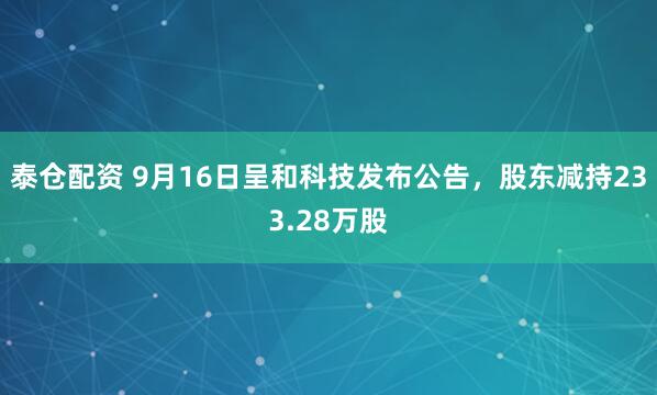 泰仓配资 9月16日呈和科技发布公告，股东减持233.28万股