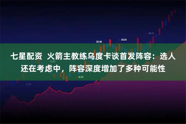 七星配资  火箭主教练乌度卡谈首发阵容：选人还在考虑中，阵容深度增加了多种可能性