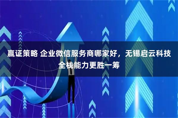 赢证策略 企业微信服务商哪家好，无锡启云科技全栈能力更胜一筹