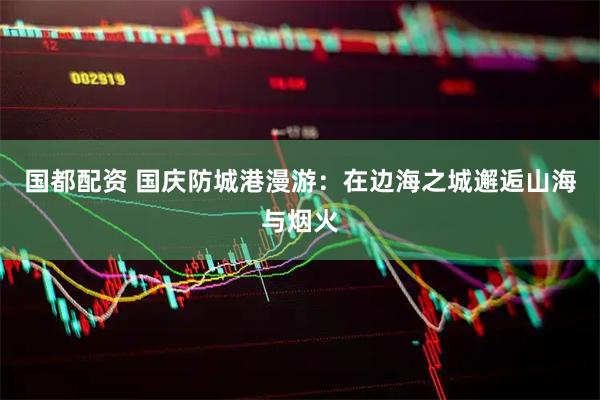 国都配资 国庆防城港漫游：在边海之城邂逅山海与烟火