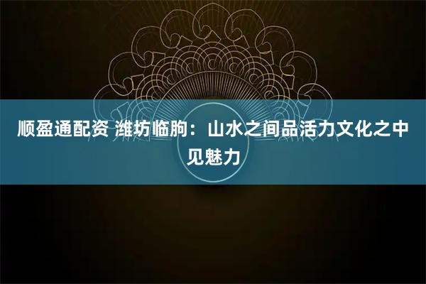 顺盈通配资 潍坊临朐：山水之间品活力文化之中见魅力