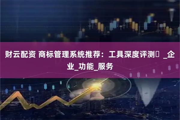 财云配资 商标管理系统推荐：工具深度评测​_企业_功能_服务