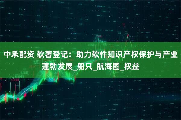 中承配资 软著登记：助力软件知识产权保护与产业蓬勃发展_船只_航海图_权益