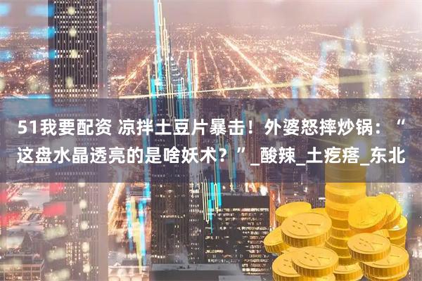 51我要配资 凉拌土豆片暴击！外婆怒摔炒锅：“这盘水晶透亮的是啥妖术？”_酸辣_土疙瘩_东北