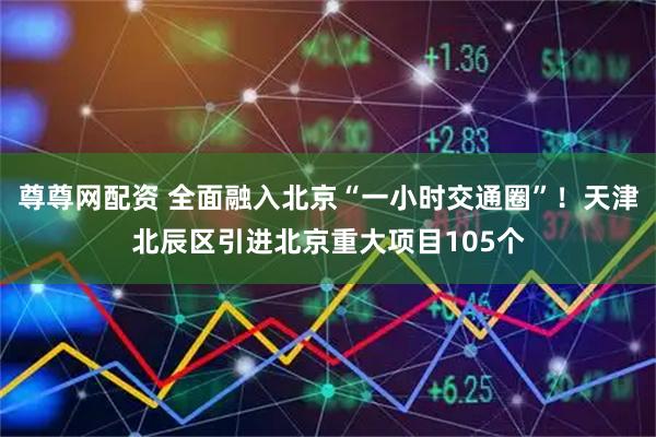 尊尊网配资 全面融入北京“一小时交通圈”！天津北辰区引进北京重大项目105个