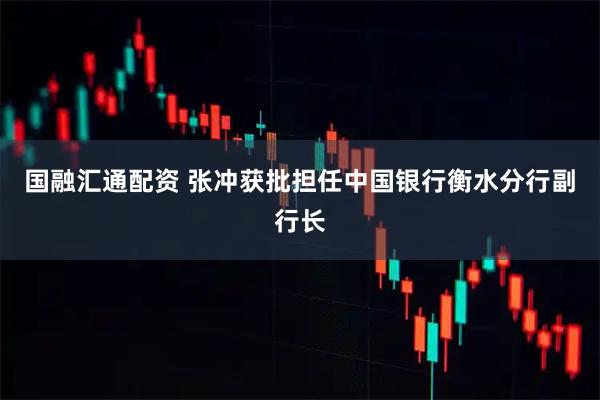 国融汇通配资 张冲获批担任中国银行衡水分行副行长