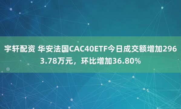 宇轩配资 华安法国CAC40ETF今日成交额增加2963.78万元，环比增加36.80%