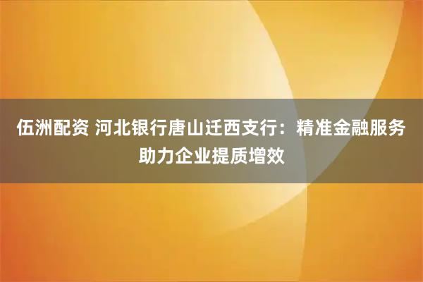 伍洲配资 河北银行唐山迁西支行：精准金融服务助力企业提质增效