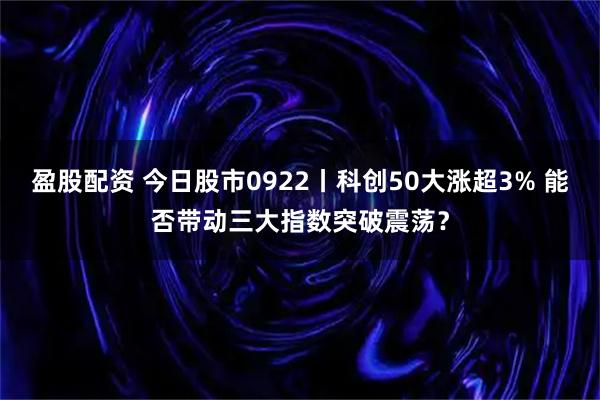 盈股配资 今日股市0922丨科创50大涨超3% 能否带动三大指数突破震荡？
