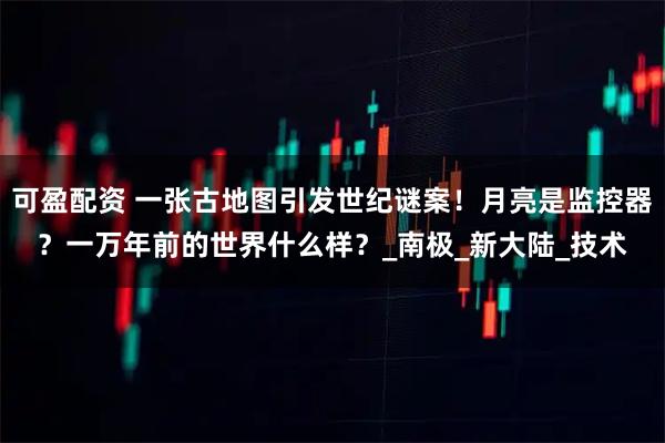 可盈配资 一张古地图引发世纪谜案！月亮是监控器？一万年前的世界什么样？_南极_新大陆_技术
