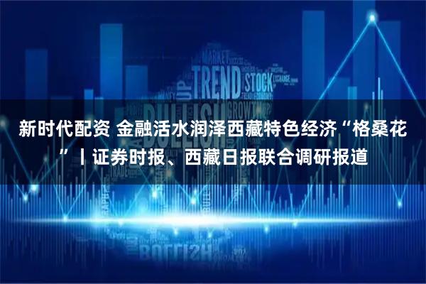 新时代配资 金融活水润泽西藏特色经济“格桑花”丨证券时报、西藏日报联合调研报道