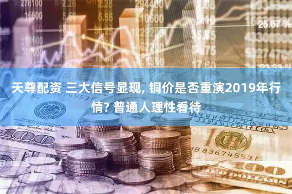 天尊配资 三大信号显现, 铜价是否重演2019年行情? 普通人理性看待